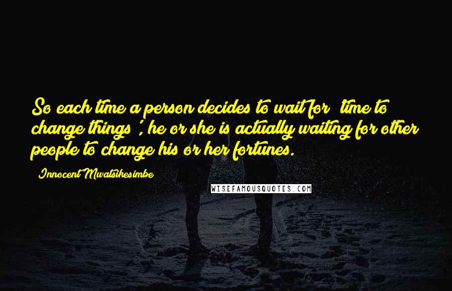 Innocent Mwatsikesimbe Quotes: So each time a person decides to wait for 'time to change things', he or she is actually waiting for other people to change his or her fortunes.