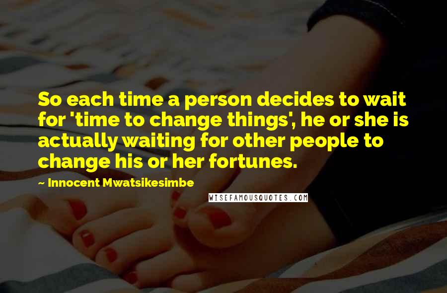 Innocent Mwatsikesimbe Quotes: So each time a person decides to wait for 'time to change things', he or she is actually waiting for other people to change his or her fortunes.