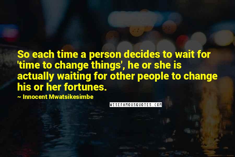 Innocent Mwatsikesimbe Quotes: So each time a person decides to wait for 'time to change things', he or she is actually waiting for other people to change his or her fortunes.