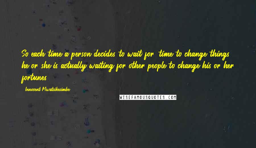 Innocent Mwatsikesimbe Quotes: So each time a person decides to wait for 'time to change things', he or she is actually waiting for other people to change his or her fortunes.