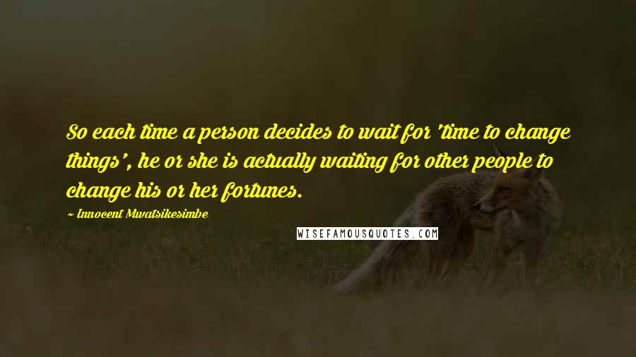 Innocent Mwatsikesimbe Quotes: So each time a person decides to wait for 'time to change things', he or she is actually waiting for other people to change his or her fortunes.