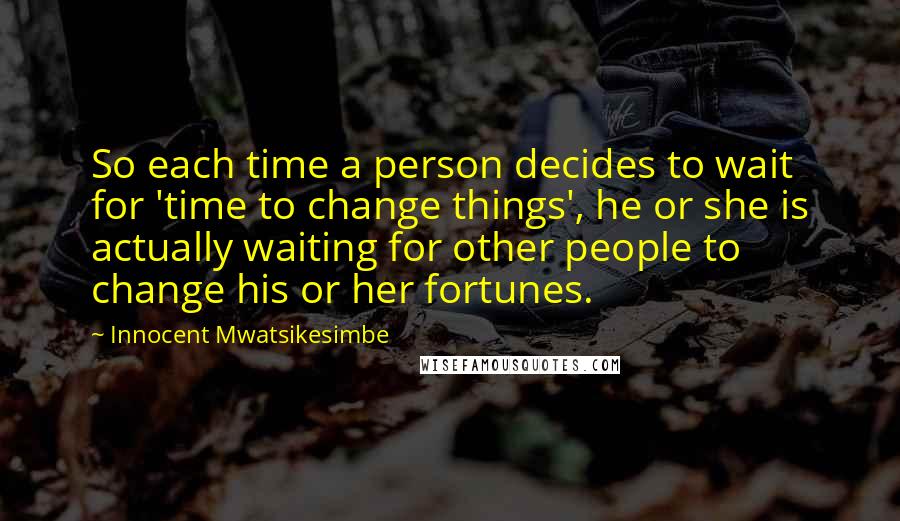 Innocent Mwatsikesimbe Quotes: So each time a person decides to wait for 'time to change things', he or she is actually waiting for other people to change his or her fortunes.