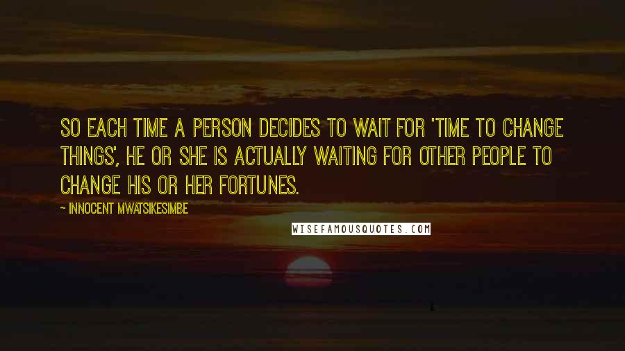 Innocent Mwatsikesimbe Quotes: So each time a person decides to wait for 'time to change things', he or she is actually waiting for other people to change his or her fortunes.