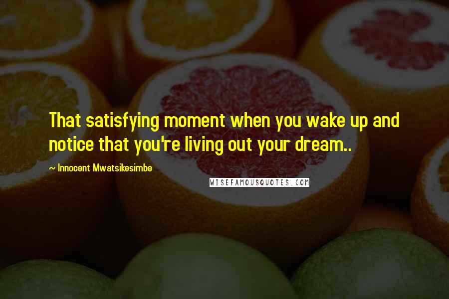 Innocent Mwatsikesimbe Quotes: That satisfying moment when you wake up and notice that you're living out your dream..