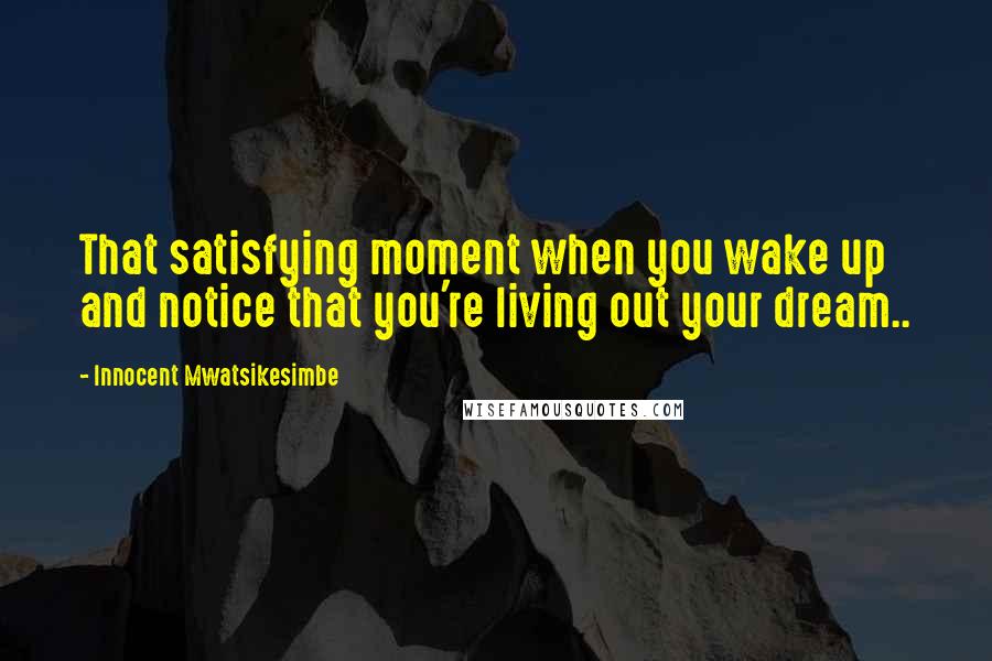 Innocent Mwatsikesimbe Quotes: That satisfying moment when you wake up and notice that you're living out your dream..