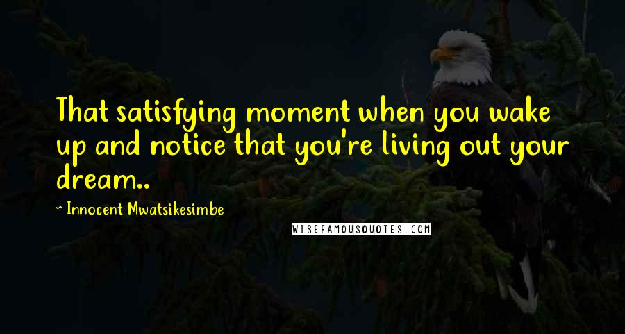 Innocent Mwatsikesimbe Quotes: That satisfying moment when you wake up and notice that you're living out your dream..