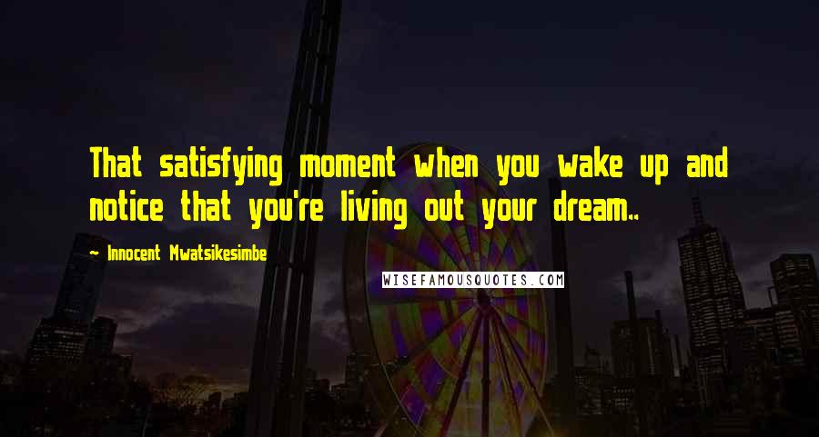 Innocent Mwatsikesimbe Quotes: That satisfying moment when you wake up and notice that you're living out your dream..