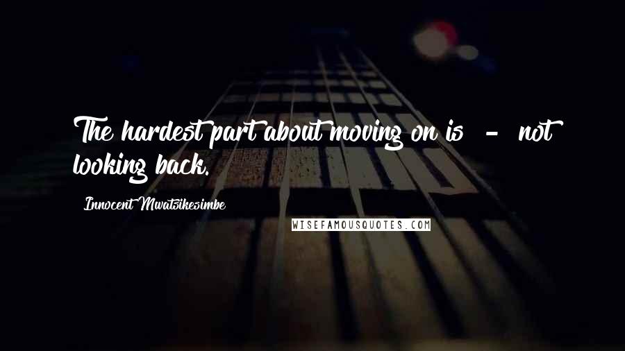 Innocent Mwatsikesimbe Quotes: The hardest part about moving on is  -  not looking back.