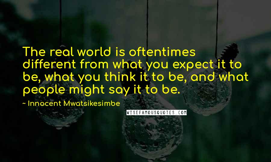 Innocent Mwatsikesimbe Quotes: The real world is oftentimes different from what you expect it to be, what you think it to be, and what people might say it to be.