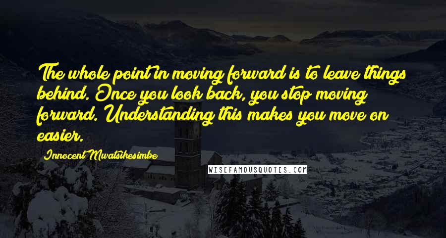 Innocent Mwatsikesimbe Quotes: The whole point in moving forward is to leave things behind. Once you look back, you stop moving forward. Understanding this makes you move on easier.