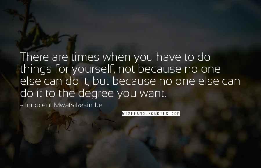 Innocent Mwatsikesimbe Quotes: There are times when you have to do things for yourself, not because no one else can do it, but because no one else can do it to the degree you want.