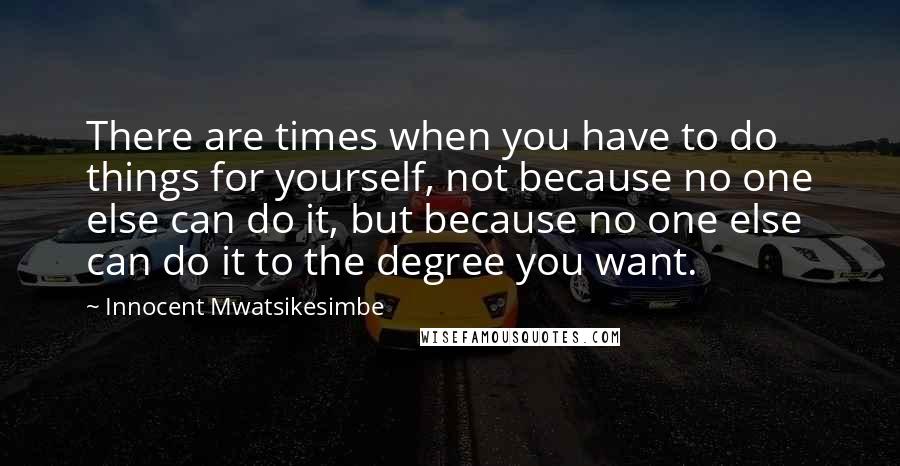 Innocent Mwatsikesimbe Quotes: There are times when you have to do things for yourself, not because no one else can do it, but because no one else can do it to the degree you want.