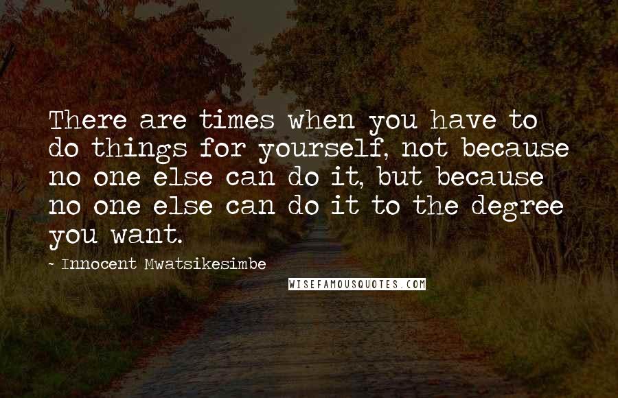 Innocent Mwatsikesimbe Quotes: There are times when you have to do things for yourself, not because no one else can do it, but because no one else can do it to the degree you want.