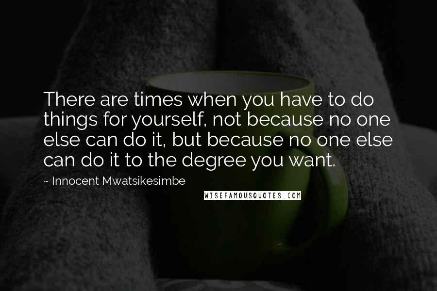 Innocent Mwatsikesimbe Quotes: There are times when you have to do things for yourself, not because no one else can do it, but because no one else can do it to the degree you want.