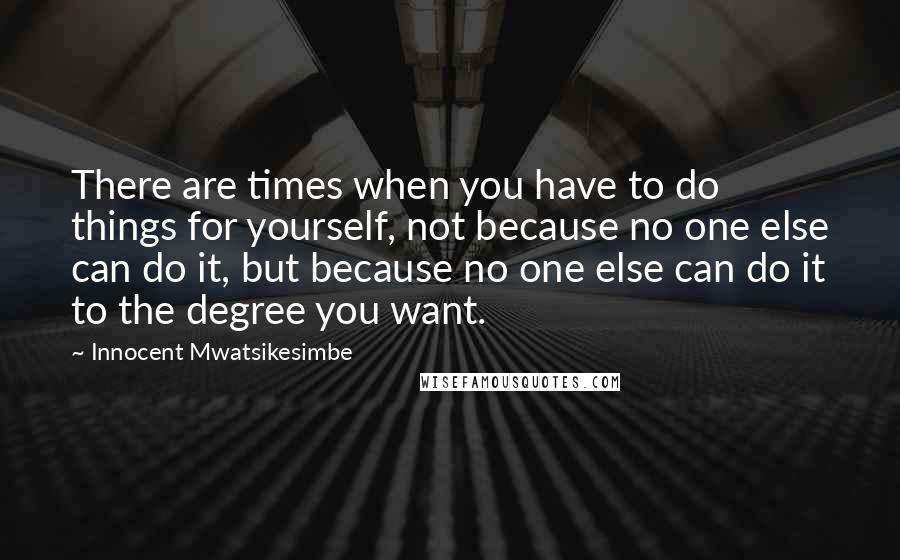 Innocent Mwatsikesimbe Quotes: There are times when you have to do things for yourself, not because no one else can do it, but because no one else can do it to the degree you want.