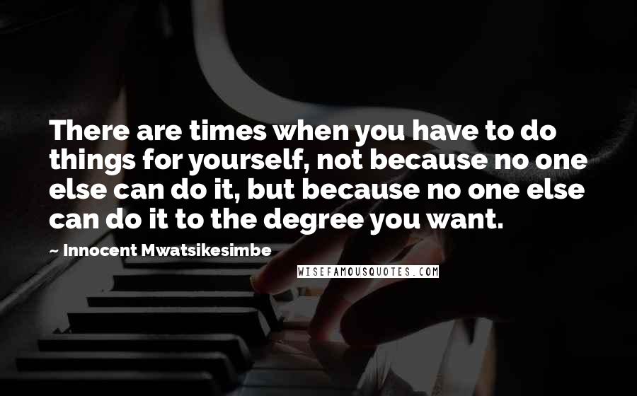 Innocent Mwatsikesimbe Quotes: There are times when you have to do things for yourself, not because no one else can do it, but because no one else can do it to the degree you want.