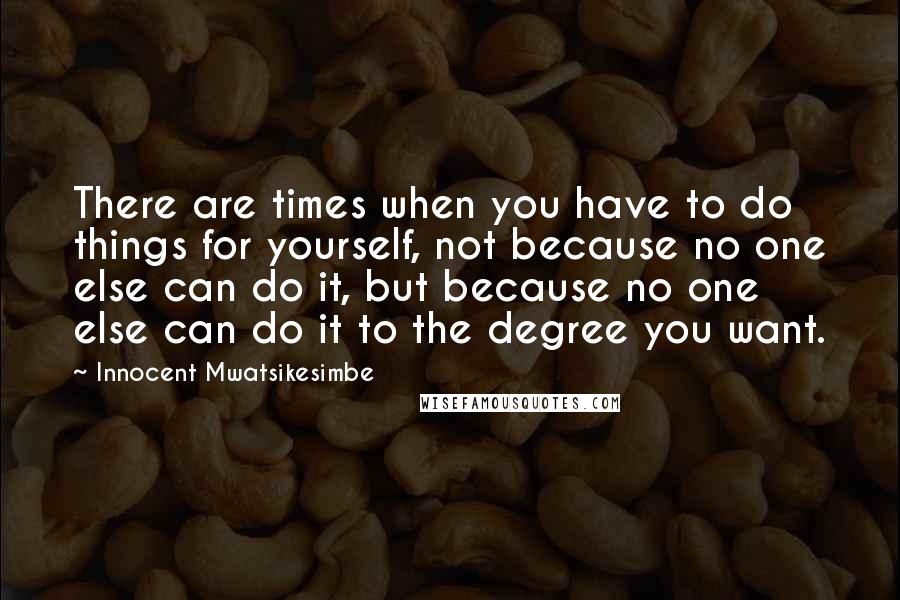 Innocent Mwatsikesimbe Quotes: There are times when you have to do things for yourself, not because no one else can do it, but because no one else can do it to the degree you want.