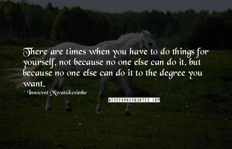 Innocent Mwatsikesimbe Quotes: There are times when you have to do things for yourself, not because no one else can do it, but because no one else can do it to the degree you want.