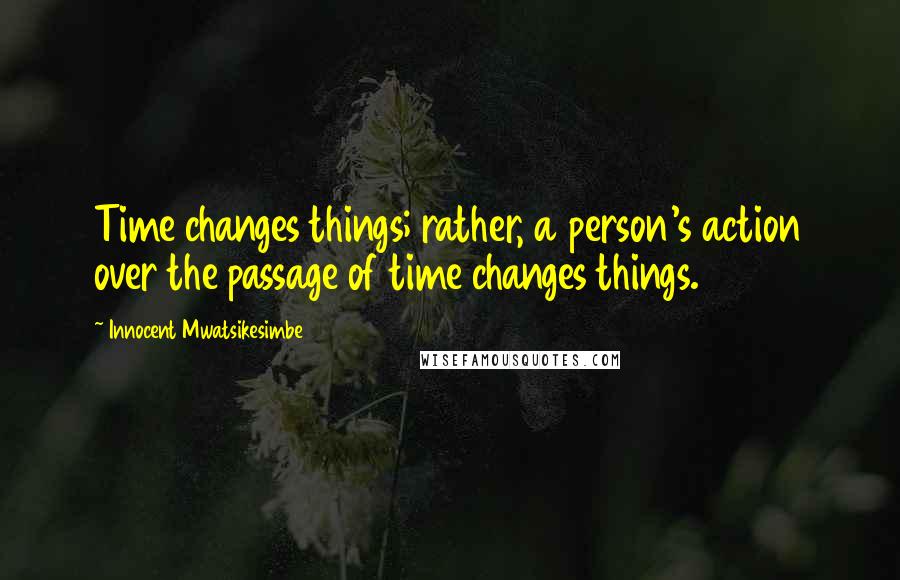 Innocent Mwatsikesimbe Quotes: Time changes things; rather, a person's action over the passage of time changes things.