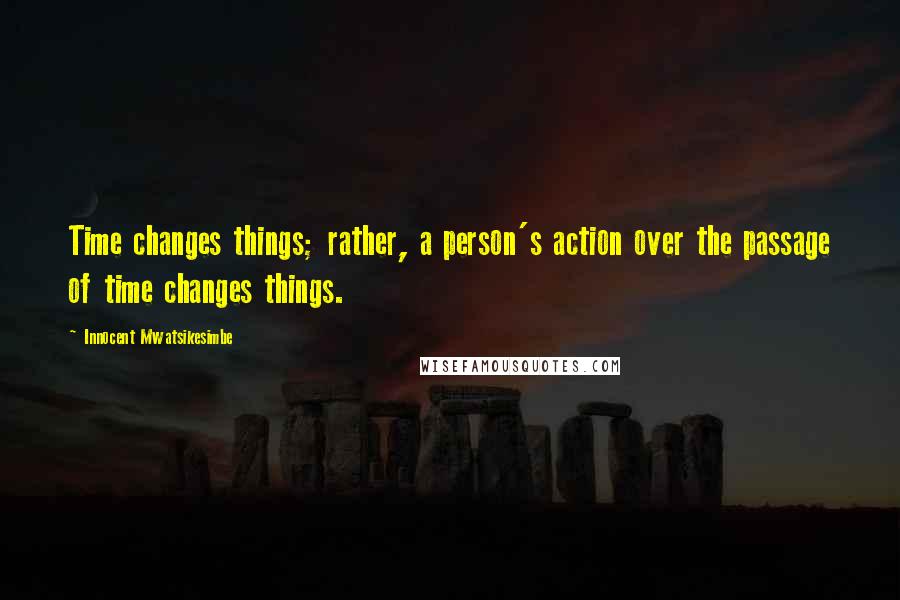 Innocent Mwatsikesimbe Quotes: Time changes things; rather, a person's action over the passage of time changes things.