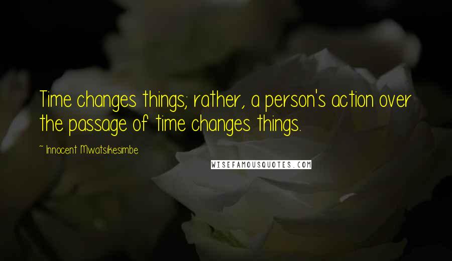 Innocent Mwatsikesimbe Quotes: Time changes things; rather, a person's action over the passage of time changes things.