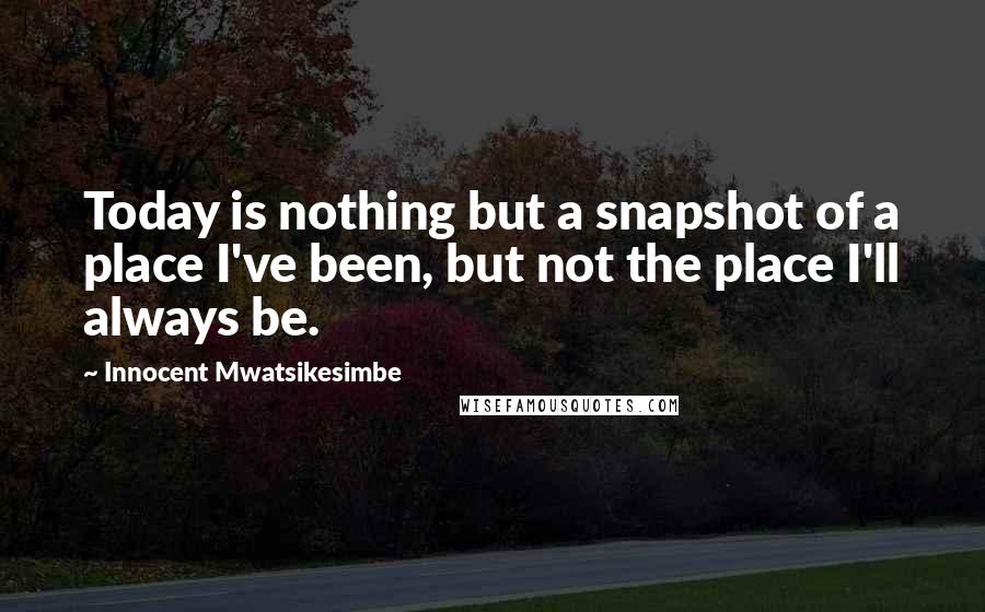 Innocent Mwatsikesimbe Quotes: Today is nothing but a snapshot of a place I've been, but not the place I'll always be.