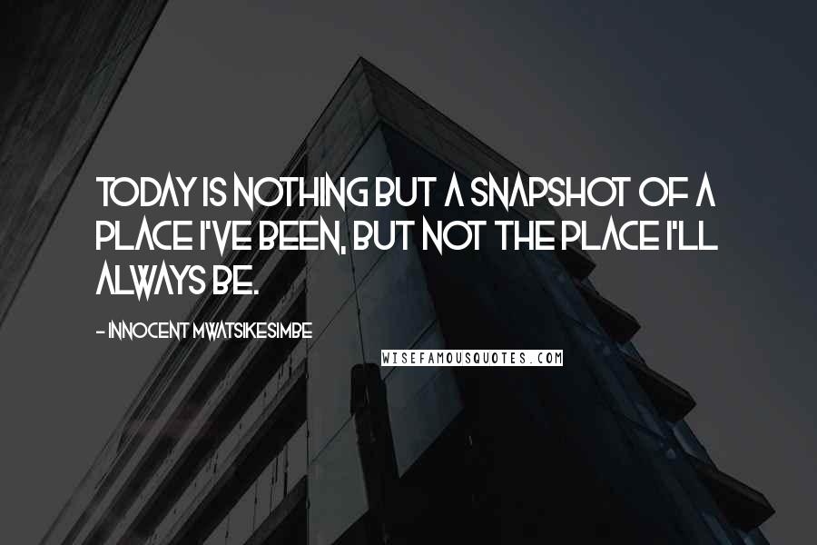 Innocent Mwatsikesimbe Quotes: Today is nothing but a snapshot of a place I've been, but not the place I'll always be.