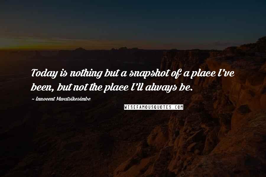 Innocent Mwatsikesimbe Quotes: Today is nothing but a snapshot of a place I've been, but not the place I'll always be.