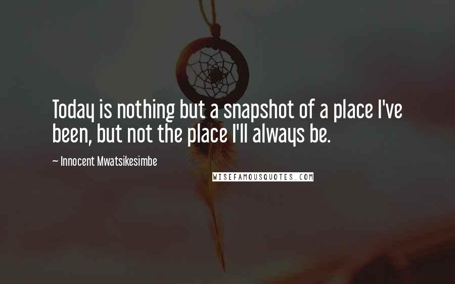 Innocent Mwatsikesimbe Quotes: Today is nothing but a snapshot of a place I've been, but not the place I'll always be.