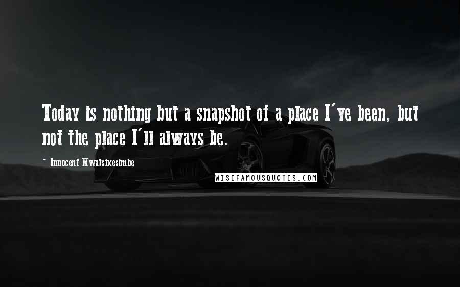 Innocent Mwatsikesimbe Quotes: Today is nothing but a snapshot of a place I've been, but not the place I'll always be.