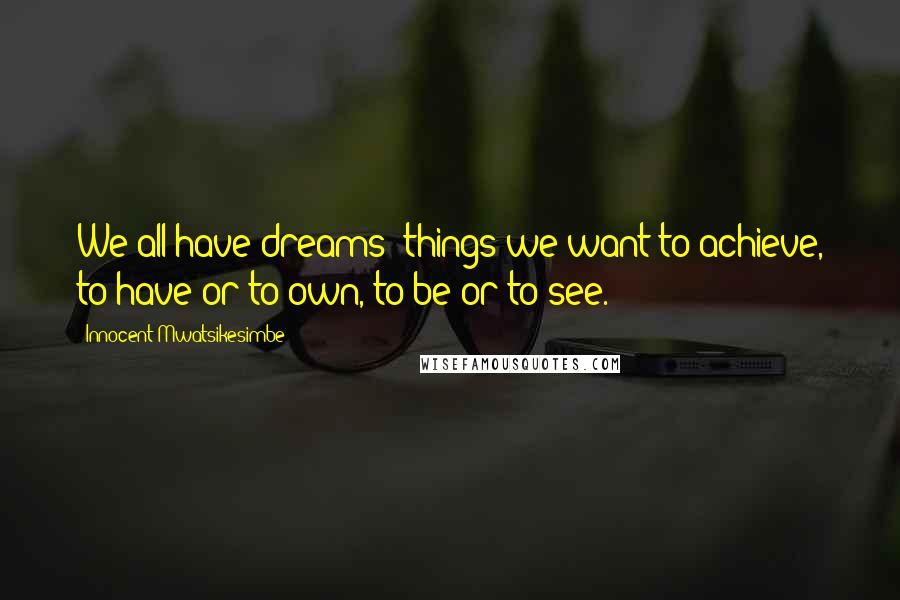 Innocent Mwatsikesimbe Quotes: We all have dreams; things we want to achieve, to have or to own, to be or to see.