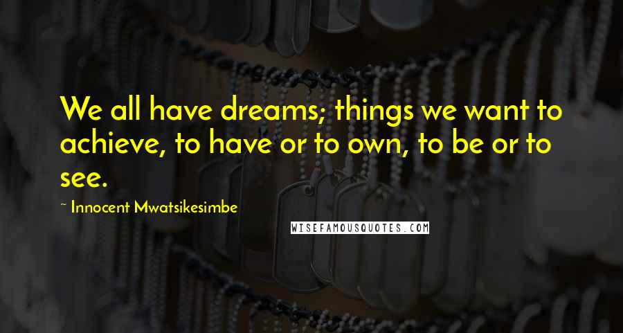 Innocent Mwatsikesimbe Quotes: We all have dreams; things we want to achieve, to have or to own, to be or to see.