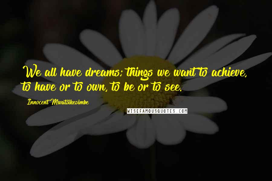 Innocent Mwatsikesimbe Quotes: We all have dreams; things we want to achieve, to have or to own, to be or to see.