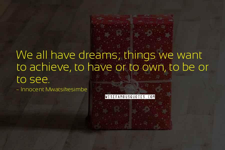 Innocent Mwatsikesimbe Quotes: We all have dreams; things we want to achieve, to have or to own, to be or to see.