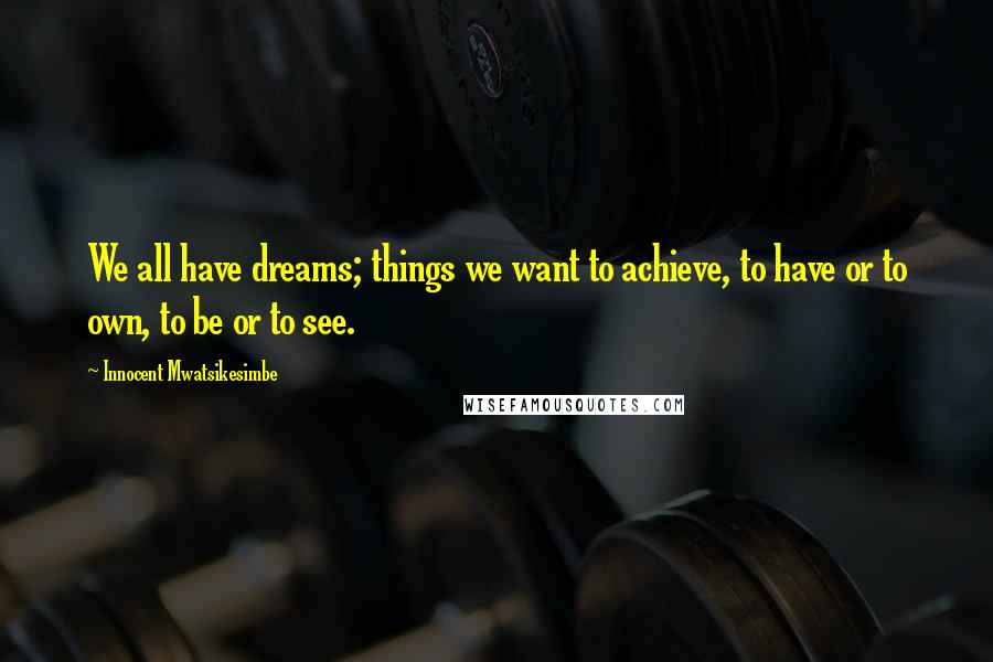 Innocent Mwatsikesimbe Quotes: We all have dreams; things we want to achieve, to have or to own, to be or to see.