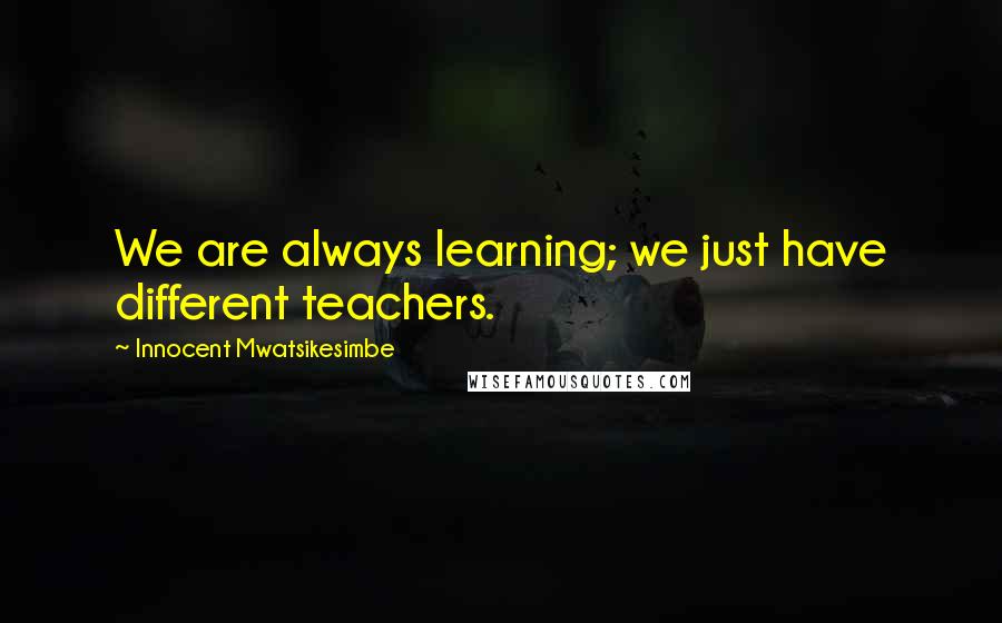 Innocent Mwatsikesimbe Quotes: We are always learning; we just have different teachers.