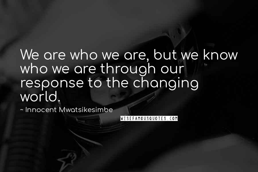 Innocent Mwatsikesimbe Quotes: We are who we are, but we know who we are through our response to the changing world.