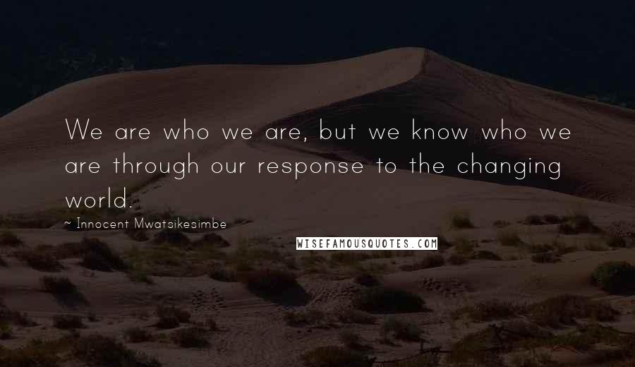 Innocent Mwatsikesimbe Quotes: We are who we are, but we know who we are through our response to the changing world.