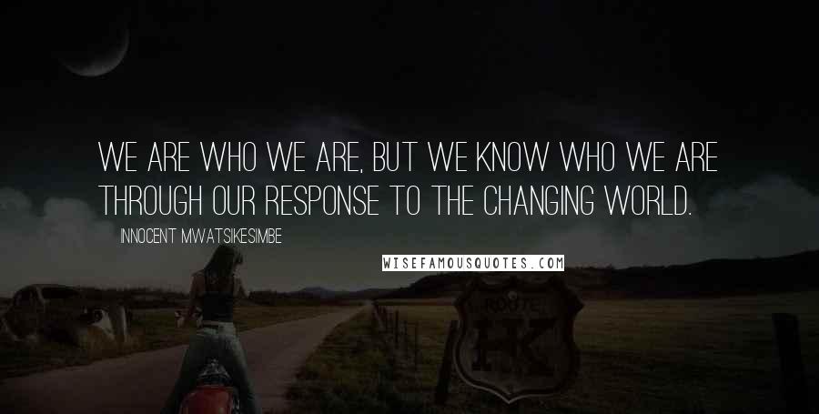 Innocent Mwatsikesimbe Quotes: We are who we are, but we know who we are through our response to the changing world.