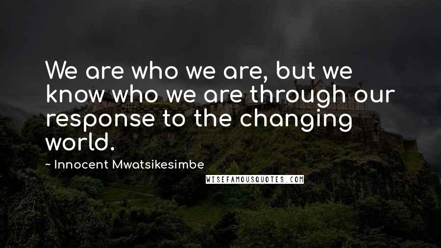 Innocent Mwatsikesimbe Quotes: We are who we are, but we know who we are through our response to the changing world.