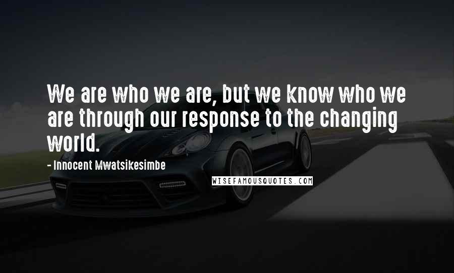 Innocent Mwatsikesimbe Quotes: We are who we are, but we know who we are through our response to the changing world.