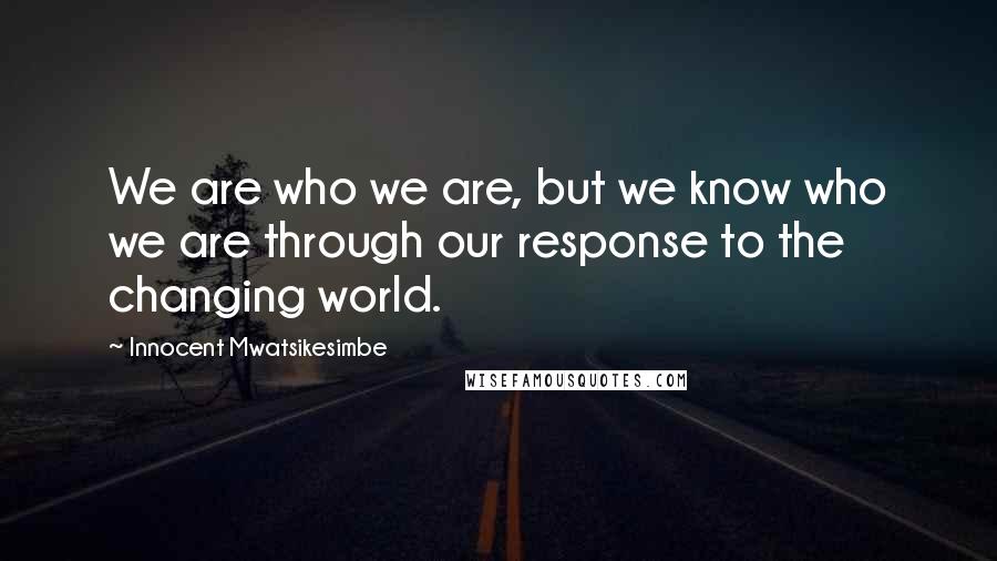 Innocent Mwatsikesimbe Quotes: We are who we are, but we know who we are through our response to the changing world.