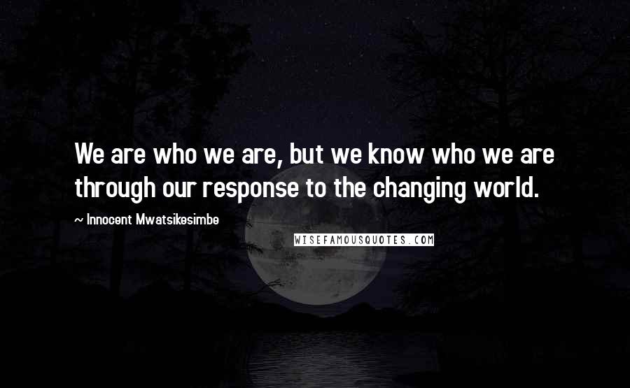 Innocent Mwatsikesimbe Quotes: We are who we are, but we know who we are through our response to the changing world.