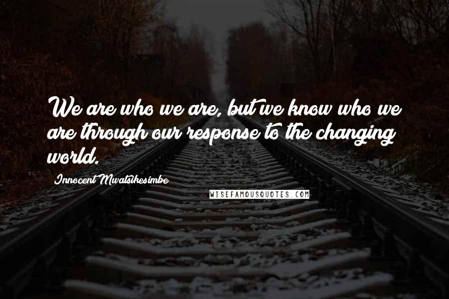 Innocent Mwatsikesimbe Quotes: We are who we are, but we know who we are through our response to the changing world.