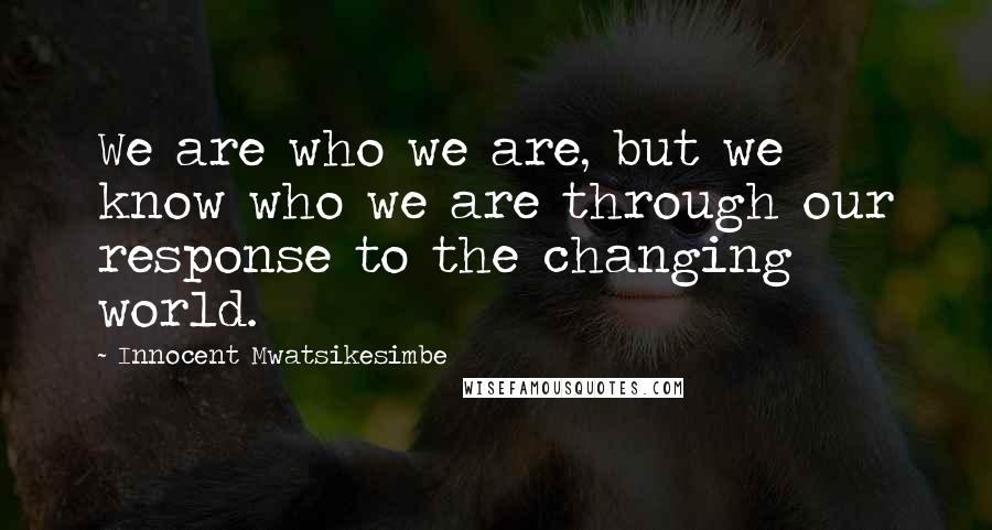 Innocent Mwatsikesimbe Quotes: We are who we are, but we know who we are through our response to the changing world.