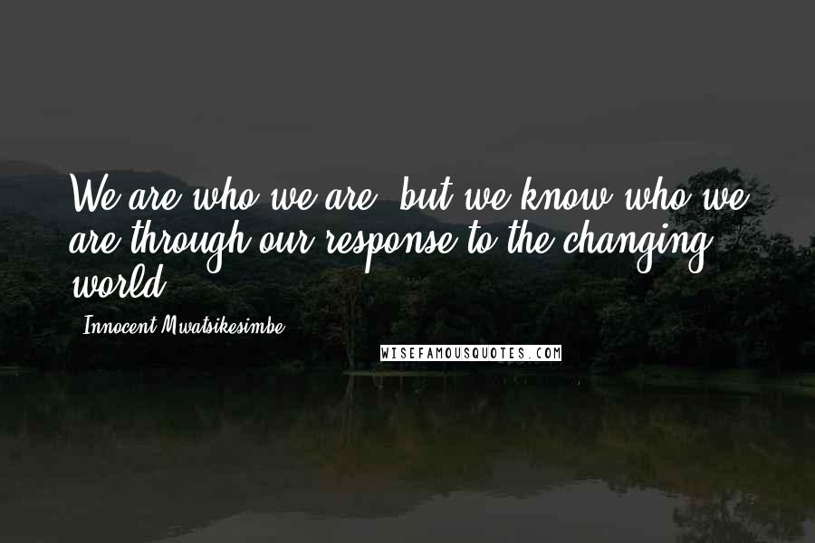 Innocent Mwatsikesimbe Quotes: We are who we are, but we know who we are through our response to the changing world.