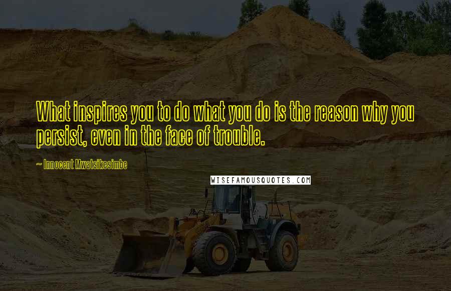 Innocent Mwatsikesimbe Quotes: What inspires you to do what you do is the reason why you persist, even in the face of trouble.