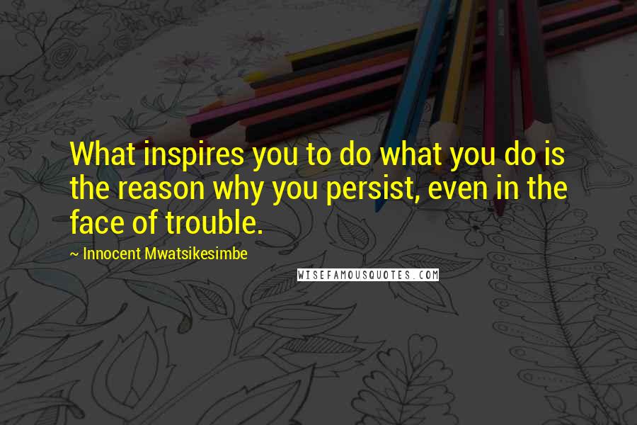 Innocent Mwatsikesimbe Quotes: What inspires you to do what you do is the reason why you persist, even in the face of trouble.