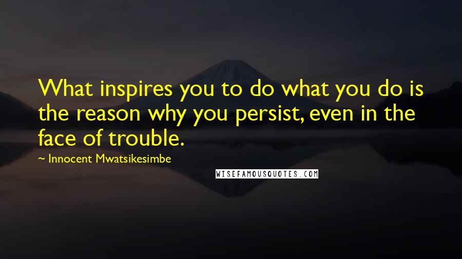 Innocent Mwatsikesimbe Quotes: What inspires you to do what you do is the reason why you persist, even in the face of trouble.