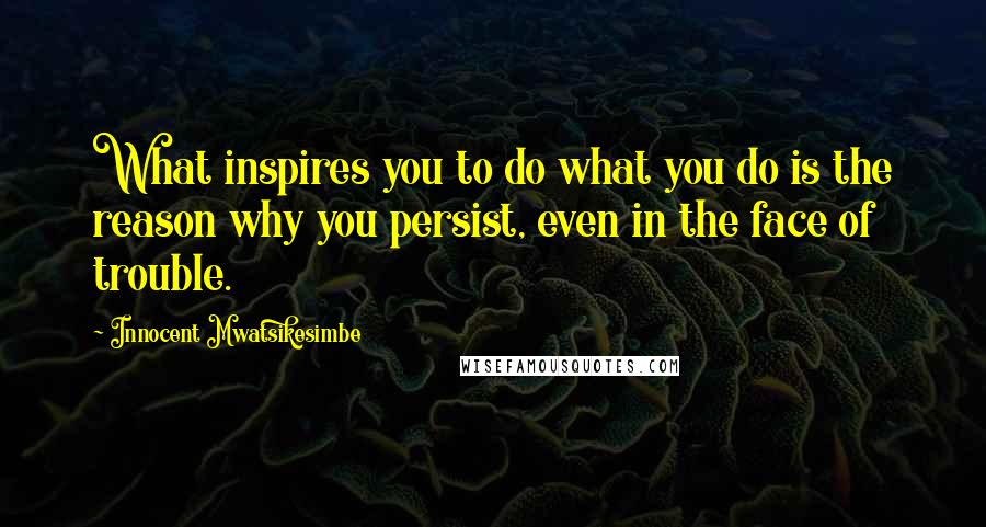 Innocent Mwatsikesimbe Quotes: What inspires you to do what you do is the reason why you persist, even in the face of trouble.